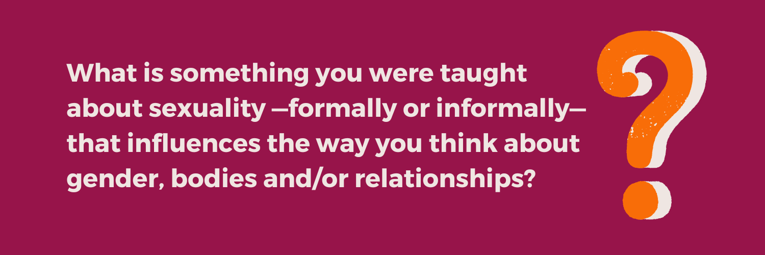 Reflection question from the Not Just the Tip Toolkit Module 1: "What is something you were taught about sexuality —formally or informally— that influences the way you think about gender, bodies and/or relationships?"