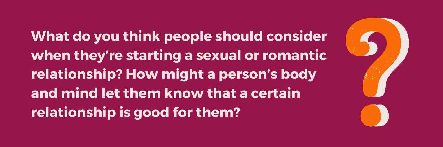 Reflection question from the Not Just the Tip Toolkit Module 3: What do you think people should consider when they’re starting a sexual or romantic relationship? How might a person’s body and mind let them know that a certain relationship is good for them?
