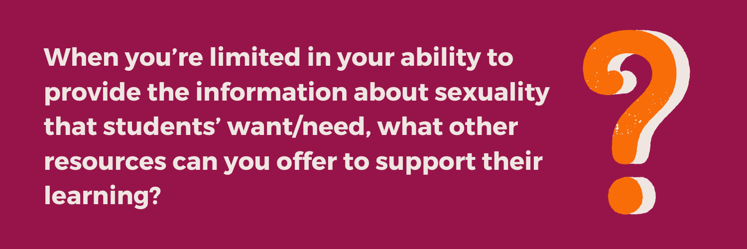 Reflection question from the Not Just the Tip Toolkit Module 5: When you’re limited in your ability to provide the information about sexuality that students’ want/need, what other resources can you offer to support their learning?